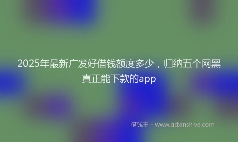 2025年最新广发好借钱额度多少，归纳五个网黑真正能下款的app