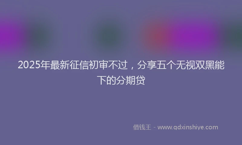 2025年最新征信初审不过，分享五个无视双黑能下的分期贷