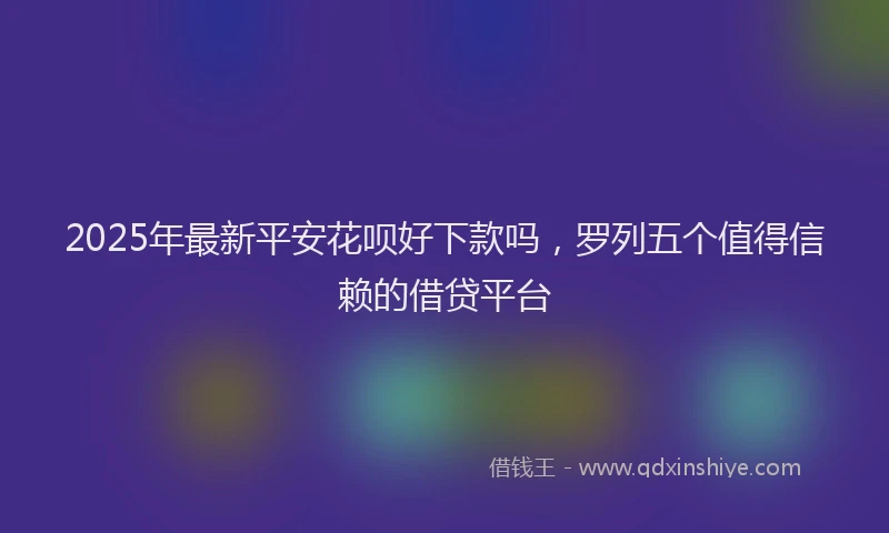 2025年最新平安花呗好下款吗，罗列五个值得信赖的借贷平台