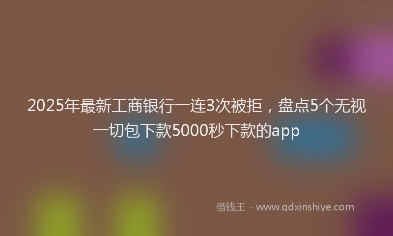 2025年最新工商银行一连3次被拒，盘点5个无视一切包下款5000秒下款的app
