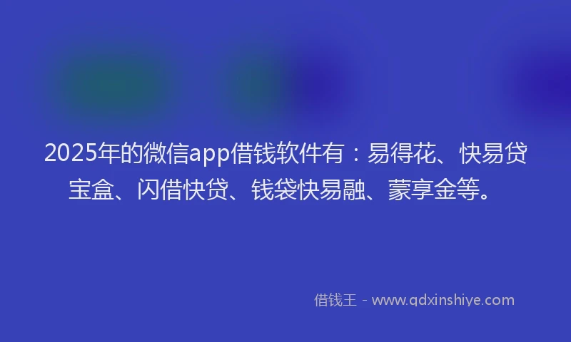 2025年的微信app借钱软件有：易得花、快易贷宝盒、闪借快贷、钱袋快易融、蒙享金等。