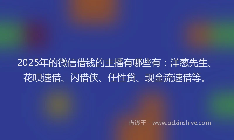 2025年的微信借钱的主播有哪些有：洋葱先生、花呗速借、闪借侠、任性贷、现金流速借等。