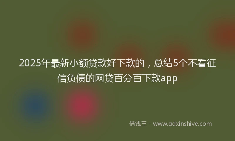 2025年最新小额贷款好下款的，总结5个不看征信负债的网贷百分百下款app