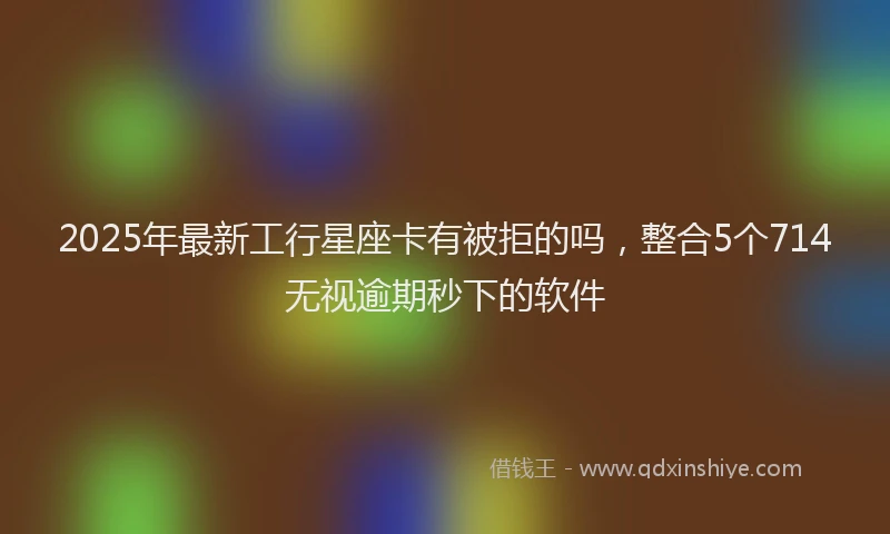 2025年最新工行星座卡有被拒的吗，整合5个714无视逾期秒下的软件