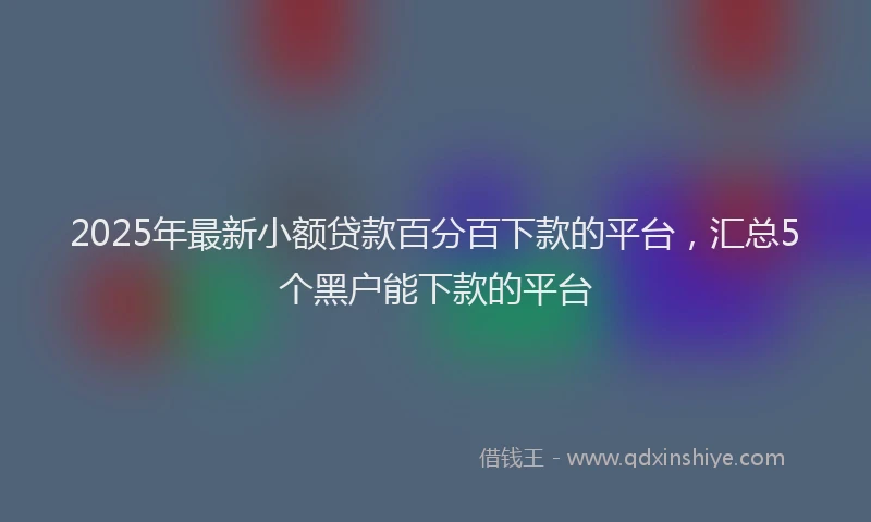 2025年最新小额贷款百分百下款的平台，汇总5个黑户能下款的平台
