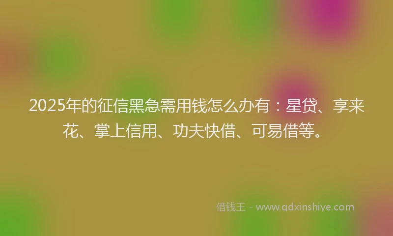 2025年的征信黑急需用钱怎么办有：星贷、享来花、掌上信用、功夫快借、可易借等。