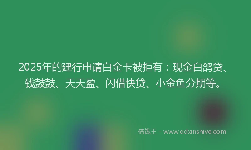 2025年的建行申请白金卡被拒有：现金白鸽贷、钱鼓鼓、天天盈、闪借快贷、小金鱼分期等。