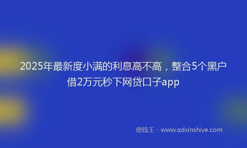 2025年最新度小满的利息高不高，整合5个黑户借2万元秒下网贷口子app