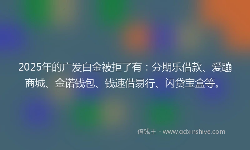 2025年的广发白金被拒了有：分期乐借款、爱蹦商城、金诺钱包、钱速借易行、闪贷宝盒等。