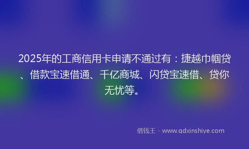 2025年的工商信用卡申请不通过有：捷越巾帼贷、借款宝速借通、千亿商城、闪贷宝速借、贷你无忧等。