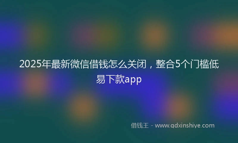 2025年最新微信借钱怎么关闭，整合5个门槛低易下款app