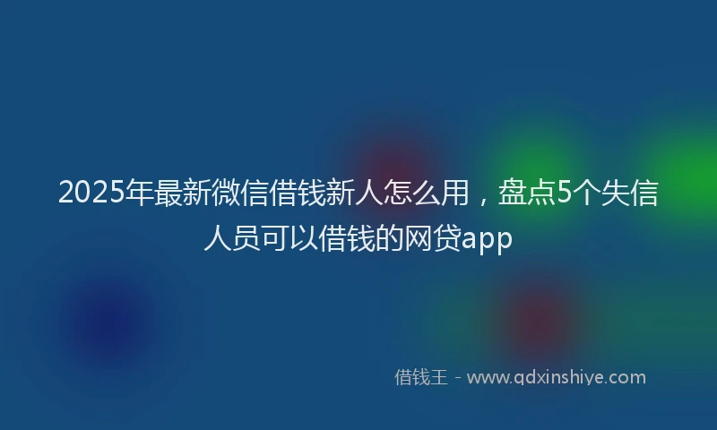 2025年最新微信借钱新人怎么用，盘点5个失信人员可以借钱的网贷app