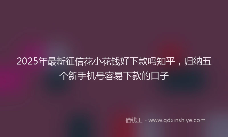 2025年最新征信花小花钱好下款吗知乎，归纳五个新手机号容易下款的口子