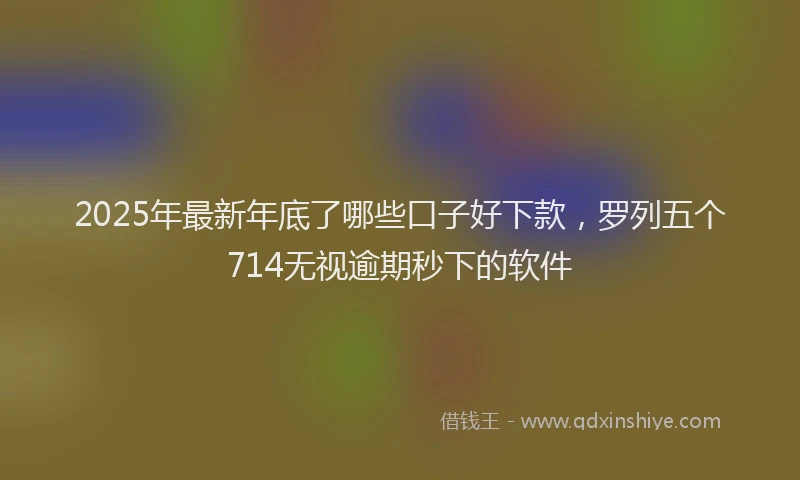 2025年最新年底了哪些口子好下款，罗列五个714无视逾期秒下的软件