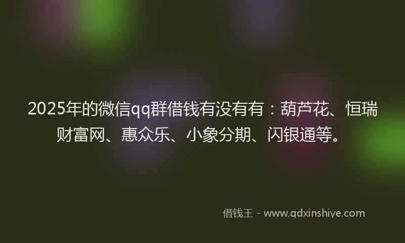 2025年的微信qq群借钱有没有有：葫芦花、恒瑞财富网、惠众乐、小象分期、闪银通等。