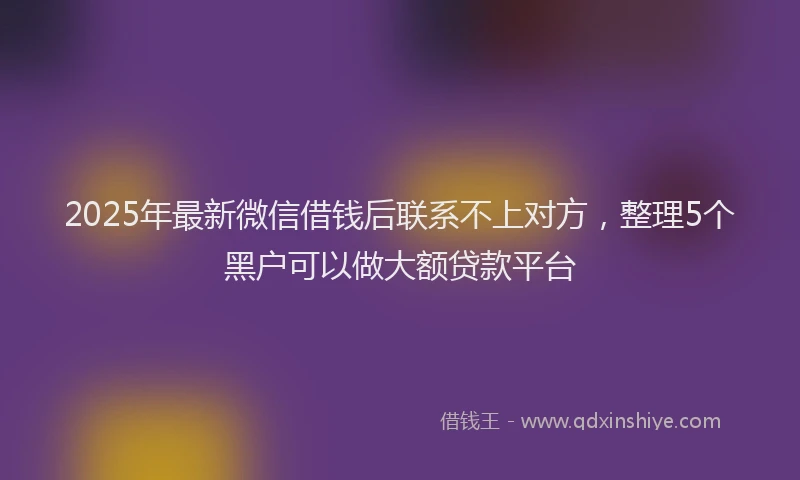 2025年最新微信借钱后联系不上对方，整理5个黑户可以做大额贷款平台