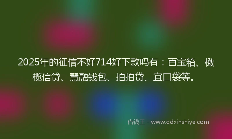 2025年的征信不好714好下款吗有：百宝箱、橄榄信贷、慧融钱包、拍拍贷、宜口袋等。
