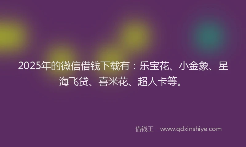 2025年的微信借钱下载有：乐宝花、小金象、星海飞贷、喜米花、超人卡等。