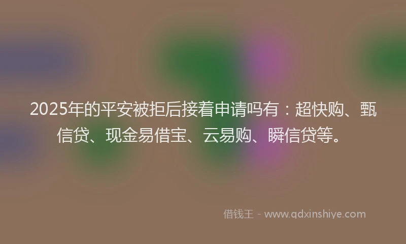 2025年的平安被拒后接着申请吗有：超快购、甄信贷、现金易借宝、云易购、瞬信贷等。