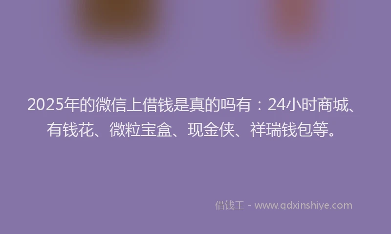 2025年的微信上借钱是真的吗有：24小时商城、有钱花、微粒宝盒、现金侠、祥瑞钱包等。