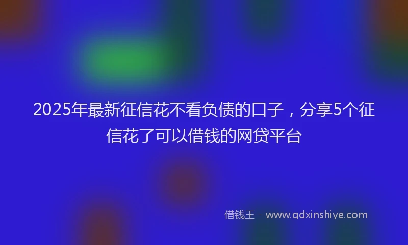 2025年最新征信花不看负债的口子，分享5个征信花了可以借钱的网贷平台
