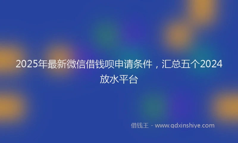 2025年最新微信借钱呗申请条件，汇总五个2024放水平台