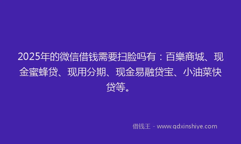 2025年的微信借钱需要扫脸吗有：百樂商城、现金蜜蜂贷、现用分期、现金易融贷宝、小油菜快贷等。