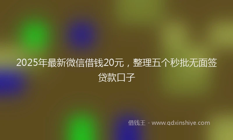 2025年最新微信借钱20元，整理五个秒批无面签贷款口子