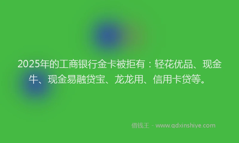 2025年的工商银行金卡被拒有：轻花优品、现金牛、现金易融贷宝、龙龙用、信用卡贷等。