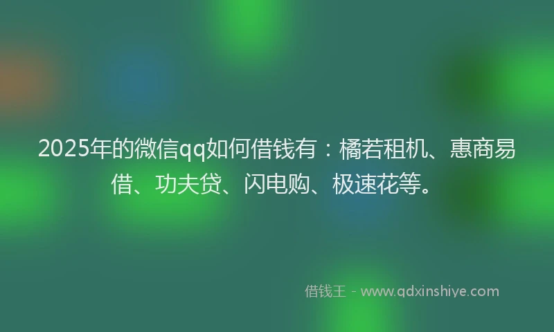 2025年的微信qq如何借钱有：橘若租机、惠商易借、功夫贷、闪电购、极速花等。