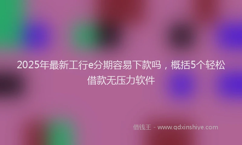 2025年最新工行e分期容易下款吗，概括5个轻松借款无压力软件