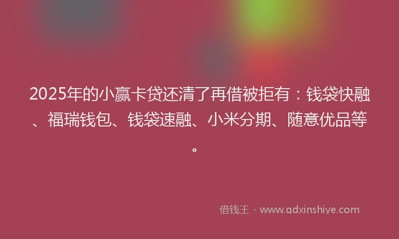 2025年的小赢卡贷还清了再借被拒有：钱袋快融、福瑞钱包、钱袋速融、小米分期、随意优品等。