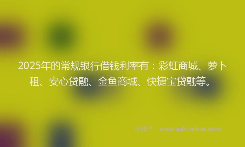2025年的常规银行借钱利率有：彩虹商城、萝卜租、安心贷融、金鱼商城、快捷宝贷融等。