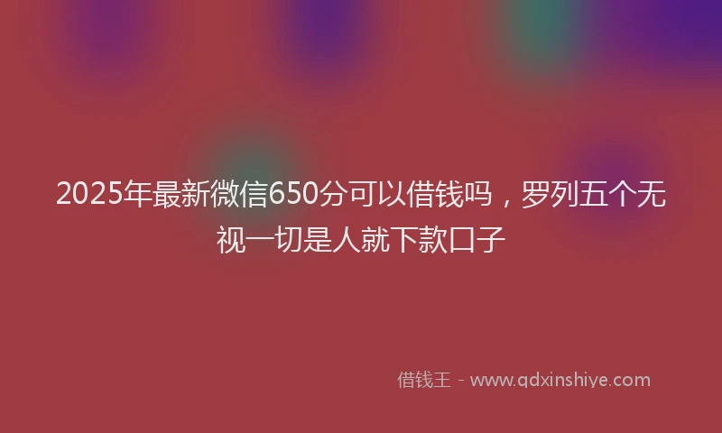 2025年最新微信650分可以借钱吗，罗列五个无视一切是人就下款口子