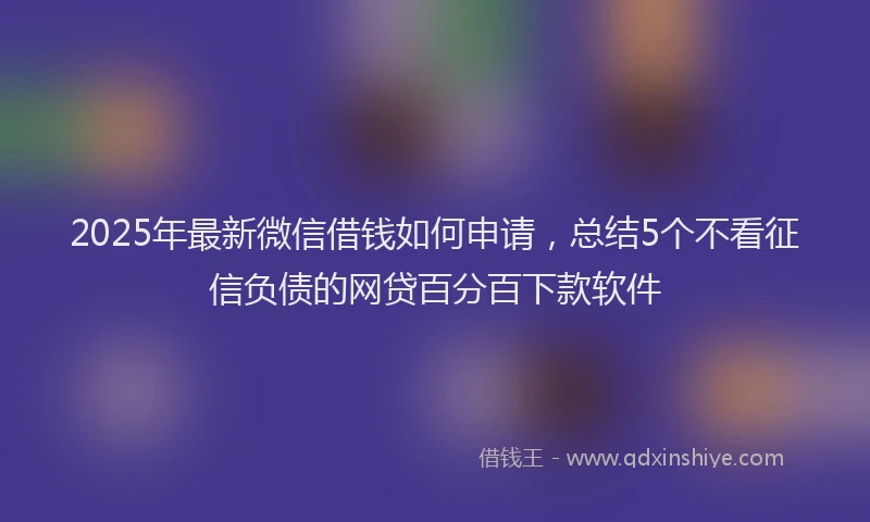 2025年最新微信借钱如何申请，总结5个不看征信负债的网贷百分百下款软件
