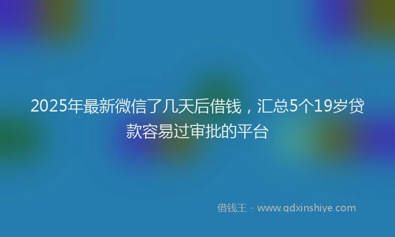 2025年最新微信了几天后借钱，汇总5个19岁贷款容易过审批的平台
