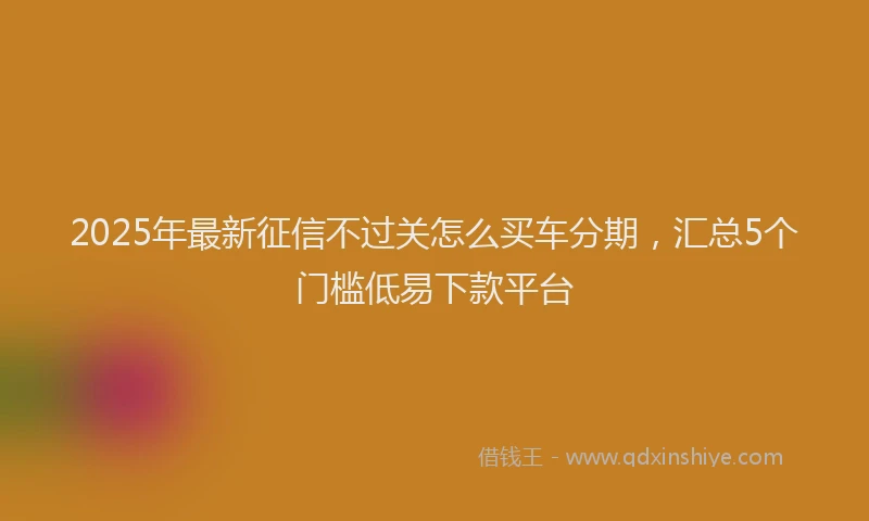 2025年最新征信不过关怎么买车分期，汇总5个门槛低易下款平台