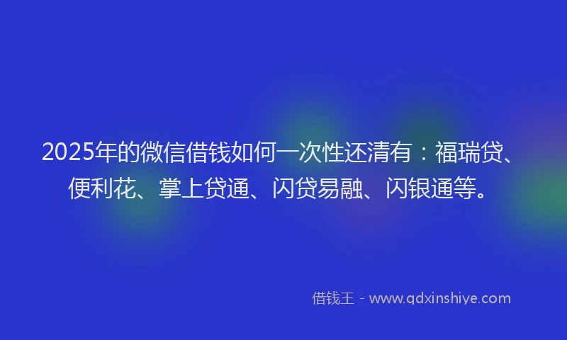 2025年的微信借钱如何一次性还清有：福瑞贷、便利花、掌上贷通、闪贷易融、闪银通等。