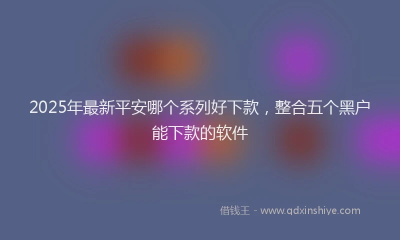 2025年最新平安哪个系列好下款，整合五个黑户能下款的软件