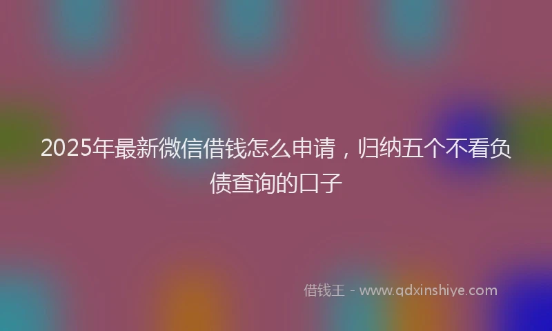 2025年最新微信借钱怎么申请，归纳五个不看负债查询的口子