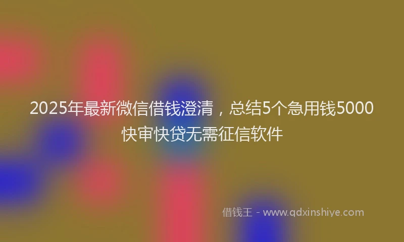 2025年最新微信借钱澄清，总结5个急用钱5000快审快贷无需征信软件
