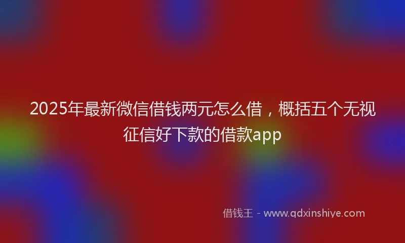 2025年最新微信借钱两元怎么借，概括五个无视征信好下款的借款app