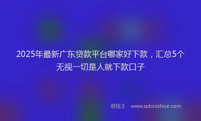 2025年最新广东贷款平台哪家好下款，汇总5个无视一切是人就下款口子