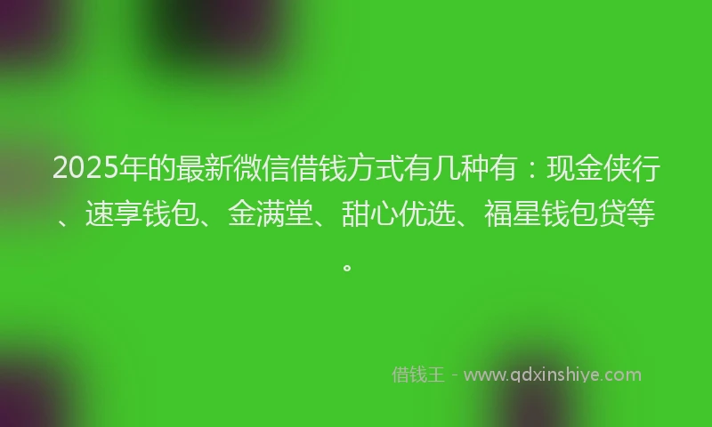2025年的最新微信借钱方式有几种有：现金侠行、速享钱包、金满堂、甜心优选、福星钱包贷等。