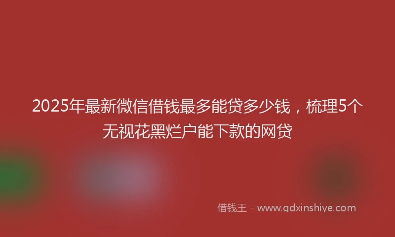 2025年最新微信借钱最多能贷多少钱，梳理5个无视花黑烂户能下款的网贷
