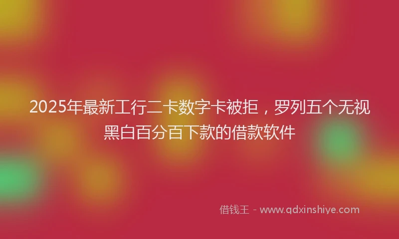 2025年最新工行二卡数字卡被拒，罗列五个无视黑白百分百下款的借款软件