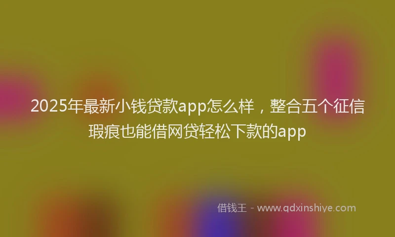 2025年最新小钱贷款app怎么样，整合五个征信瑕疵也能借网贷轻松下款的app