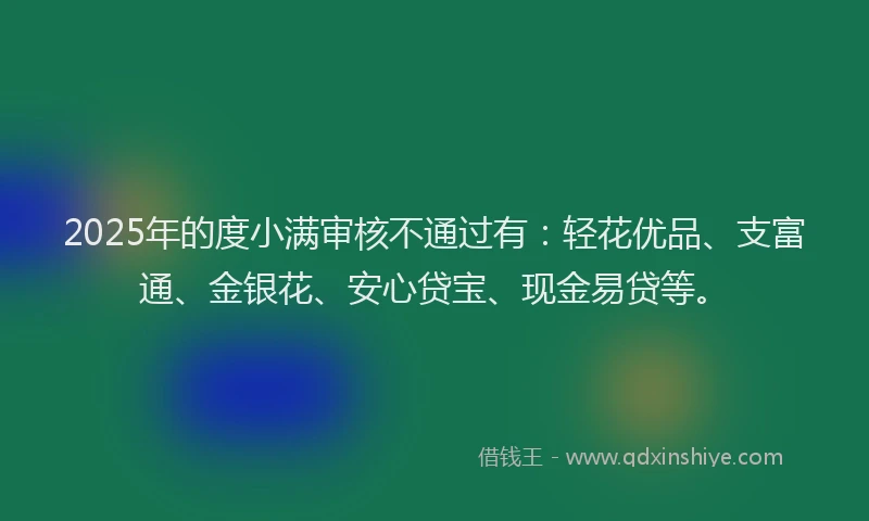 2025年的度小满审核不通过有：轻花优品、支富通、金银花、安心贷宝、现金易贷等。