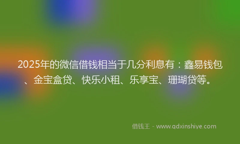 2025年的微信借钱相当于几分利息有：鑫易钱包、金宝盒贷、快乐小租、乐享宝、珊瑚贷等。