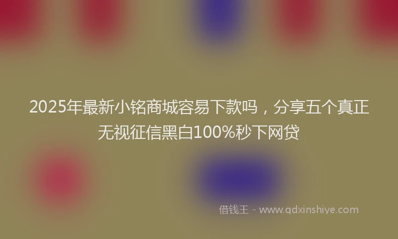 2025年最新小铭商城容易下款吗，分享五个真正无视征信黑白100%秒下网贷